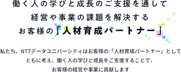 働く人の学びと成長のご支援を通して経営や事業の課題を解決するお客様の『人材育成パートナー」私たち、NTTデータユニバーシティはお客様の「人材育成パートナー」としてともに考え、働く人の学びと成長をご支援することで、お客様の経営や事業に貢献します